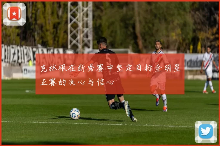 克林根在新秀赛中坚定目标全明星正赛的决心与信心